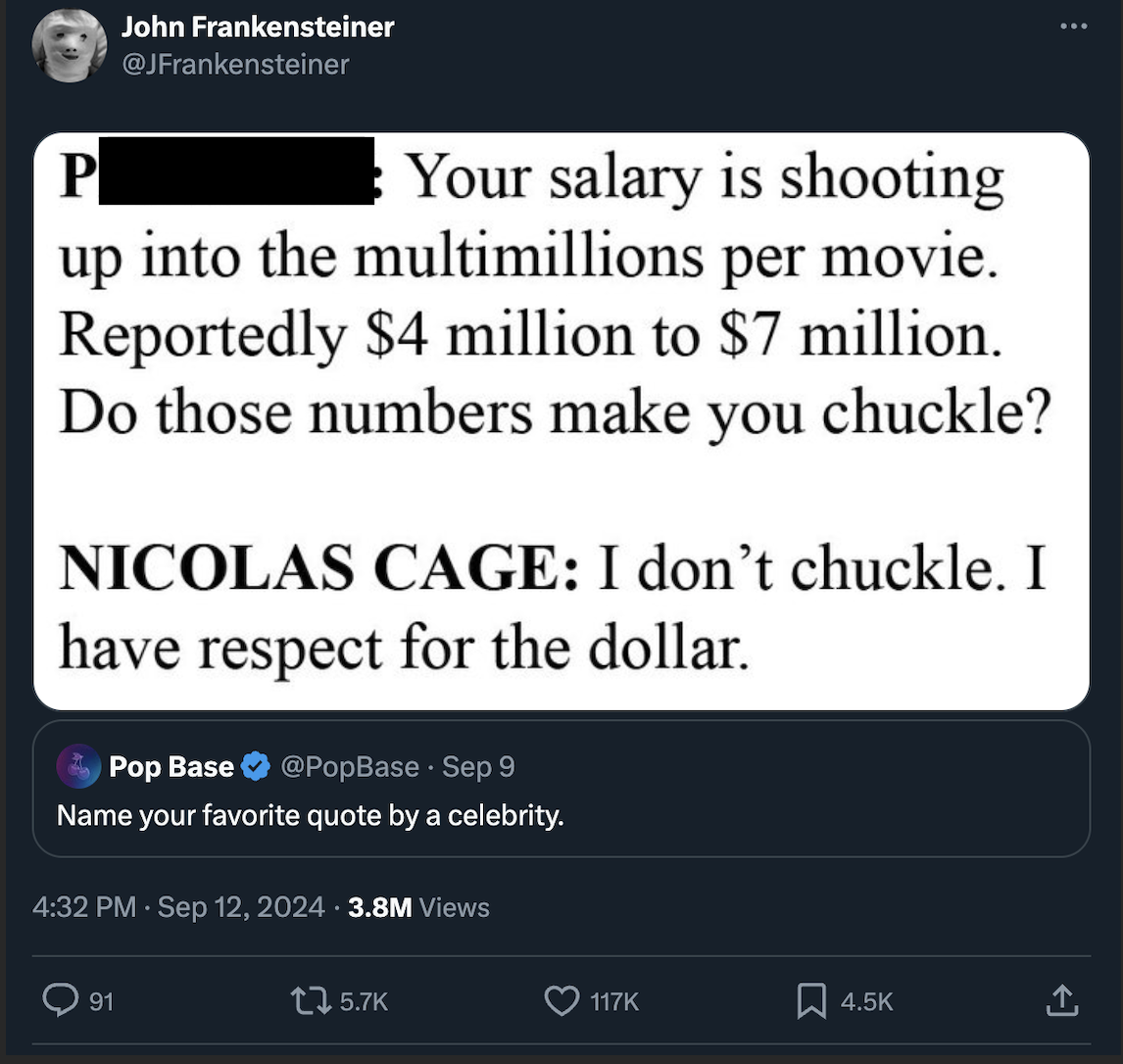 screenshot - John Frankensteiner P Your salary is shooting up into the multimillions per movie. Reportedly $4 million to $7 million. Do those numbers make you chuckle? Nicolas Cage I don't chuckle. I have respect for the dollar. Pop Base Sep 9 Name your f